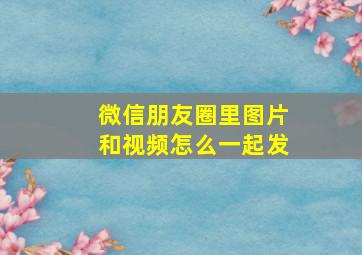 微信朋友圈里图片和视频怎么一起发