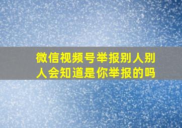 微信视频号举报别人别人会知道是你举报的吗