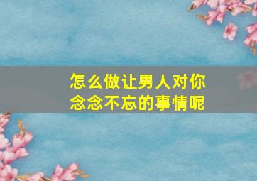 怎么做让男人对你念念不忘的事情呢