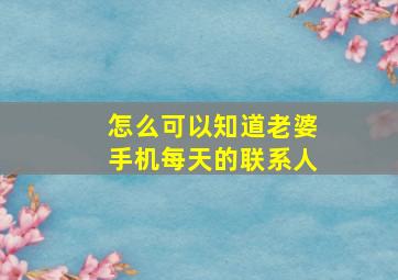 怎么可以知道老婆手机每天的联系人