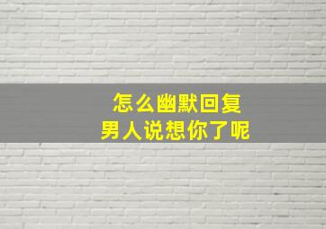 怎么幽默回复男人说想你了呢