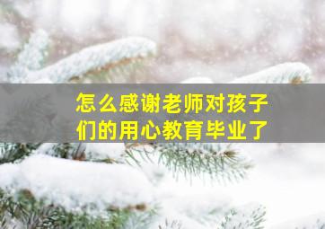 怎么感谢老师对孩子们的用心教育毕业了