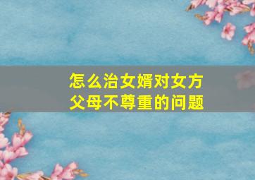 怎么治女婿对女方父母不尊重的问题