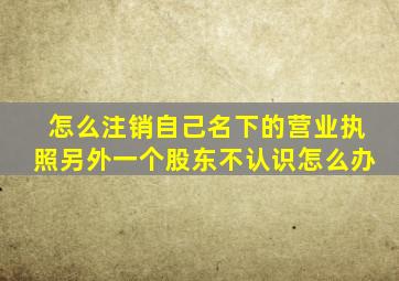 怎么注销自己名下的营业执照另外一个股东不认识怎么办