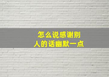 怎么说感谢别人的话幽默一点