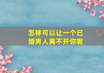 怎样可以让一个已婚男人离不开你呢