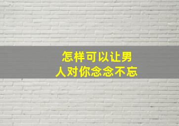 怎样可以让男人对你念念不忘