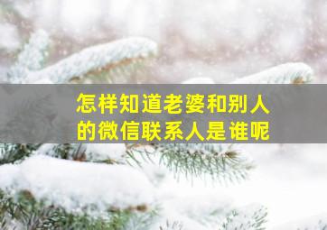 怎样知道老婆和别人的微信联系人是谁呢