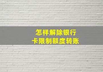 怎样解除银行卡限制额度转账