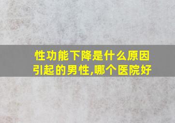 性功能下降是什么原因引起的男性,哪个医院好