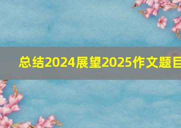 总结2024展望2025作文题目