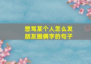 想骂某个人怎么发朋友圈俩字的句子