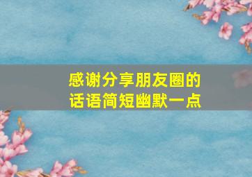 感谢分享朋友圈的话语简短幽默一点