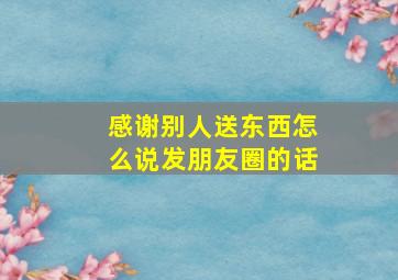 感谢别人送东西怎么说发朋友圈的话