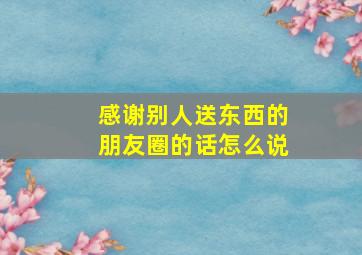 感谢别人送东西的朋友圈的话怎么说