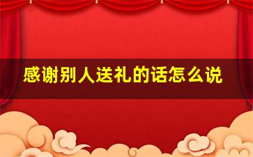 感谢别人送礼的话怎么说