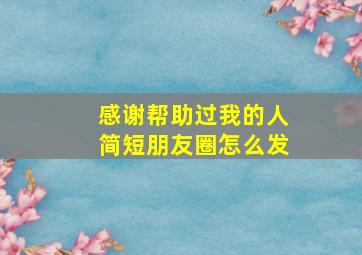 感谢帮助过我的人简短朋友圈怎么发