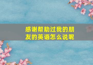 感谢帮助过我的朋友的英语怎么说呢