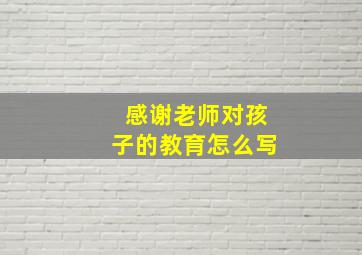 感谢老师对孩子的教育怎么写