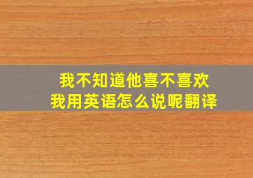 我不知道他喜不喜欢我用英语怎么说呢翻译