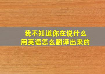 我不知道你在说什么用英语怎么翻译出来的