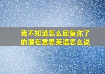 我不知道怎么回复你了的潜在意思英语怎么说