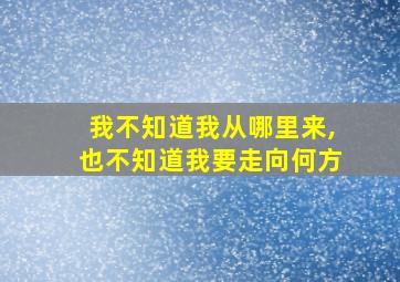 我不知道我从哪里来,也不知道我要走向何方