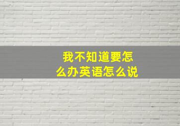 我不知道要怎么办英语怎么说