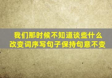 我们那时候不知道谈些什么改变词序写句子保持句意不变