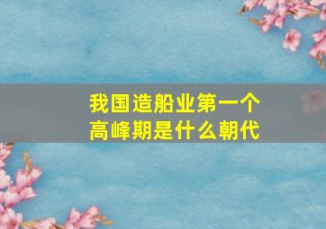 我国造船业第一个高峰期是什么朝代