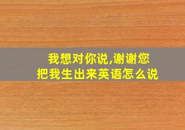 我想对你说,谢谢您把我生出来英语怎么说