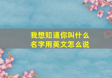 我想知道你叫什么名字用英文怎么说