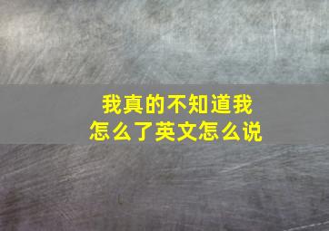 我真的不知道我怎么了英文怎么说