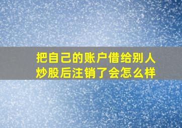 把自己的账户借给别人炒股后注销了会怎么样