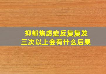 抑郁焦虑症反复复发三次以上会有什么后果