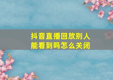 抖音直播回放别人能看到吗怎么关闭