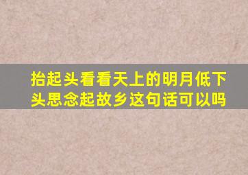 抬起头看看天上的明月低下头思念起故乡这句话可以吗