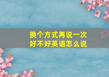 换个方式再说一次好不好英语怎么说