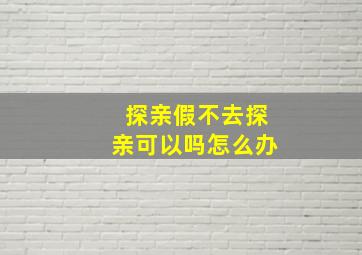 探亲假不去探亲可以吗怎么办