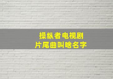 操纵者电视剧片尾曲叫啥名字