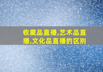 收藏品直播,艺术品直播,文化品直播的区别