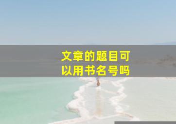 文章的题目可以用书名号吗