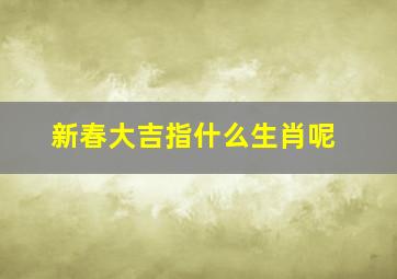 新春大吉指什么生肖呢