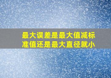 最大误差是最大值减标准值还是最大直径就小