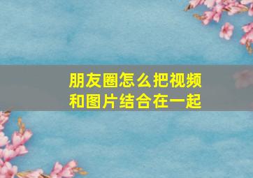 朋友圈怎么把视频和图片结合在一起