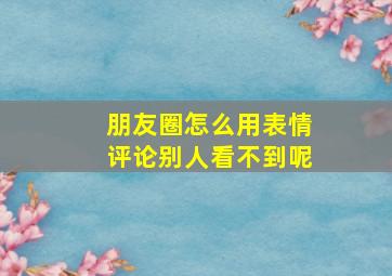 朋友圈怎么用表情评论别人看不到呢