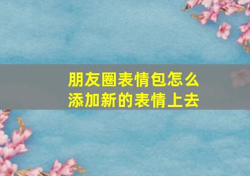 朋友圈表情包怎么添加新的表情上去