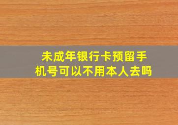 未成年银行卡预留手机号可以不用本人去吗