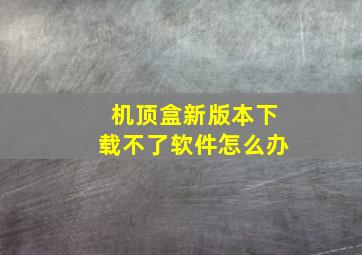 机顶盒新版本下载不了软件怎么办