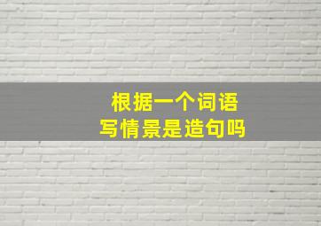 根据一个词语写情景是造句吗